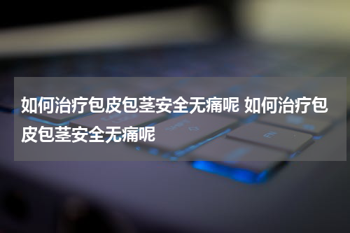 如何治疗包皮包茎安全无痛呢 如何治疗包皮包茎安全无痛呢