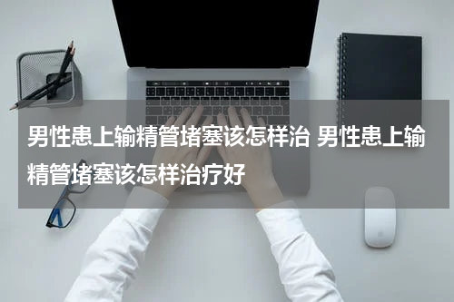 男性患上输精管堵塞该怎样治 男性患上输精管堵塞该怎样治疗好