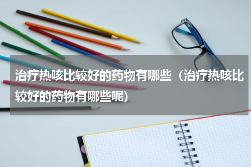 治疗热咳比较好的药物有哪些（治疗热咳比较好的药物有哪些呢）