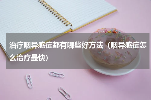 治疗咽异感症都有哪些好方法（咽异感症怎么治疗最快）