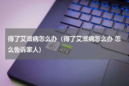 得了艾滋病怎么办（得了艾滋病怎么办 怎么告诉家人）