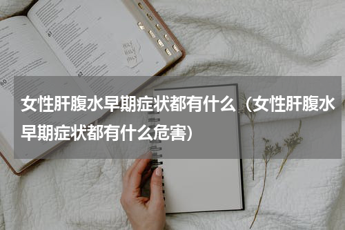 女性肝腹水早期症状都有什么（女性肝腹水早期症状都有什么危害）
