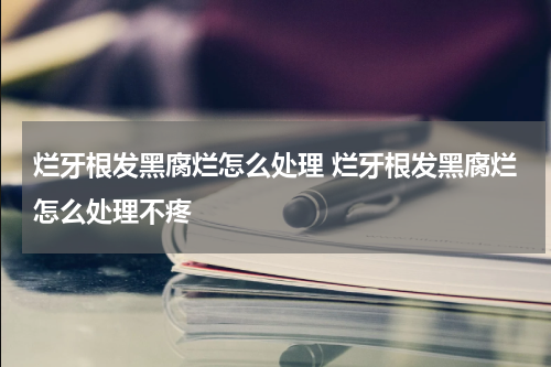 烂牙根发黑腐烂怎么处理 烂牙根发黑腐烂怎么处理不疼