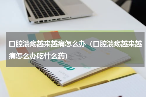 口腔溃疡越来越痛怎么办（口腔溃疡越来越痛怎么办吃什么药）