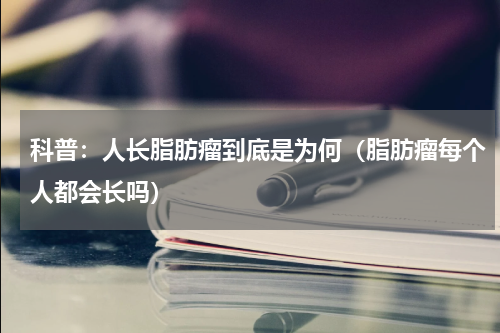 科普：人长脂肪瘤到底是为何（脂肪瘤每个人都会长吗）