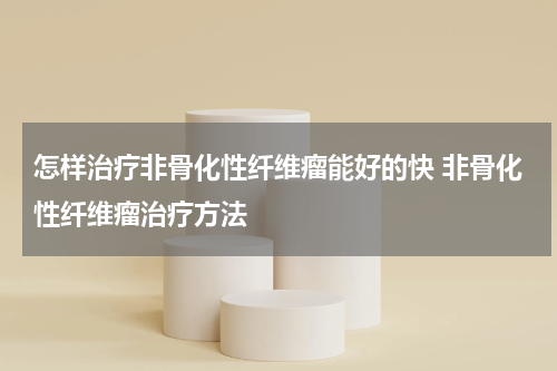 怎样治疗非骨化性纤维瘤能好的快 非骨化性纤维瘤治疗方法