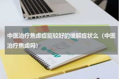 中医治疗焦虑症能较好的缓解症状么（中医治疗焦虑吗）