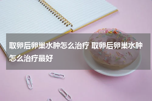 取卵后卵巢水肿怎么治疗 取卵后卵巢水肿怎么治疗最好