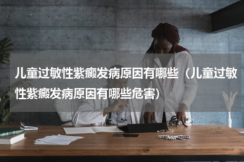 儿童过敏性紫癜发病原因有哪些（儿童过敏性紫癜发病原因有哪些危害）