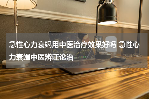 急性心力衰竭用中医治疗效果好吗 急性心力衰竭中医辨证论治