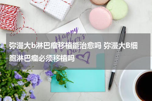 弥漫大b淋巴瘤移植能治愈吗 弥漫大B细胞淋巴瘤必须移植吗