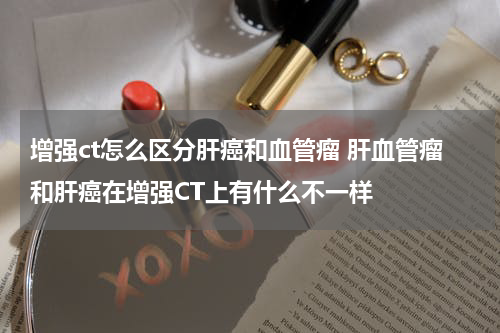 增强ct怎么区分肝癌和血管瘤 肝血管瘤和肝癌在增强CT上有什么不一样