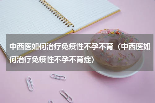 中西医如何治疗免疫性不孕不育（中西医如何治疗免疫性不孕不育症）