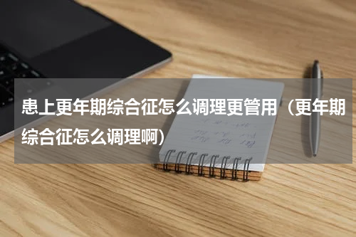 患上更年期综合征怎么调理更管用（更年期综合征怎么调理啊）