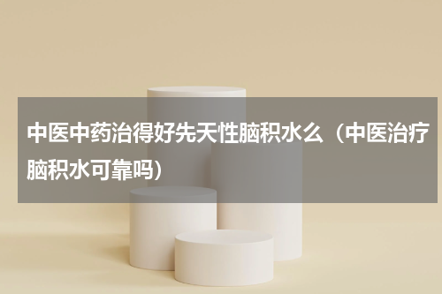 中医中药治得好先天性脑积水么（中医治疗脑积水可靠吗）