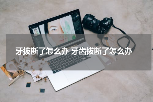 牙拔断了怎么办 牙齿拔断了怎么办