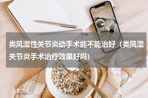 类风湿性关节炎动手术能不能治好（类风湿关节炎手术治疗效果好吗）