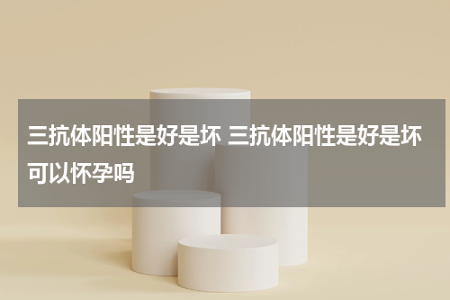 三抗体阳性是好是坏 三抗体阳性是好是坏可以怀孕吗