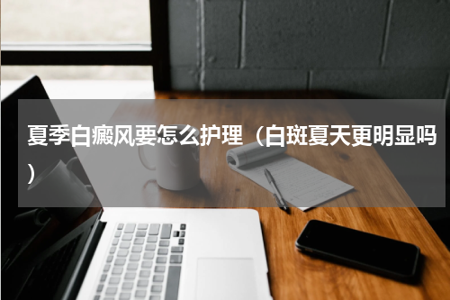 夏季白癜风要怎么护理（白斑夏天更明显吗）