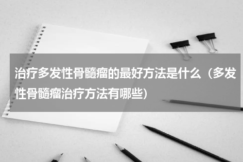 治疗多发性骨髓瘤的最好方法是什么（多发性骨髓瘤治疗方法有哪些）