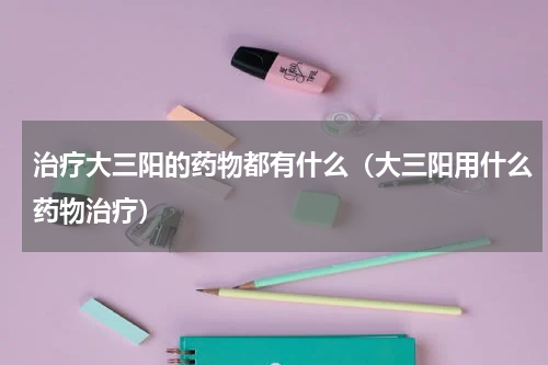 治疗大三阳的药物都有什么（大三阳用什么药物治疗）
