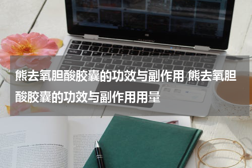 熊去氧胆酸胶囊的功效与副作用 熊去氧胆酸胶囊的功效与副作用用量