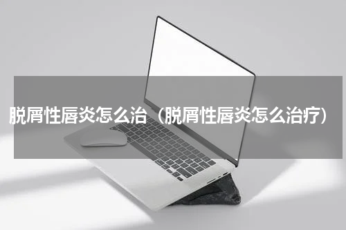 脱屑性唇炎怎么治（脱屑性唇炎怎么治疗）