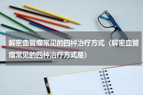 解密血管瘤常见的四种治疗方式（解密血管瘤常见的四种治疗方式是）
