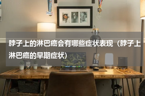 脖子上的淋巴癌会有哪些症状表现（脖子上淋巴癌的早期症状）