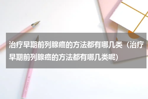 治疗早期前列腺癌的方法都有哪几类（治疗早期前列腺癌的方法都有哪几类呢）
