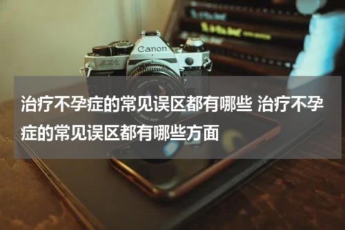 治疗不孕症的常见误区都有哪些 治疗不孕症的常见误区都有哪些方面