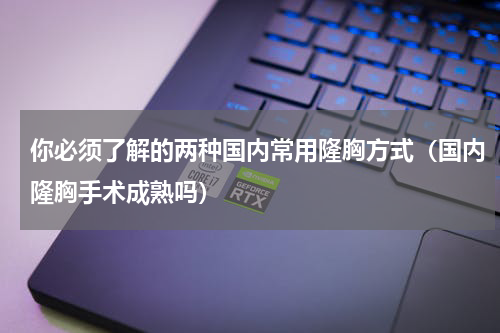 你必须了解的两种国内常用隆胸方式（国内隆胸手术成熟吗）