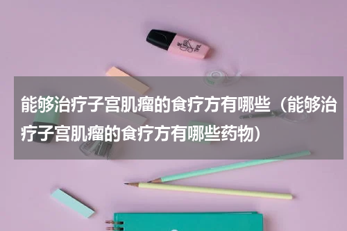 能够治疗子宫肌瘤的食疗方有哪些（能够治疗子宫肌瘤的食疗方有哪些药物）