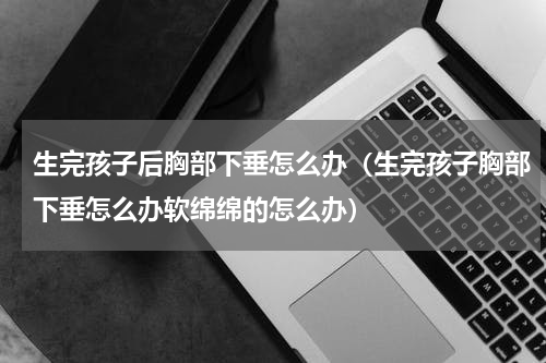 生完孩子后胸部下垂怎么办（生完孩子胸部下垂怎么办软绵绵的怎么办）