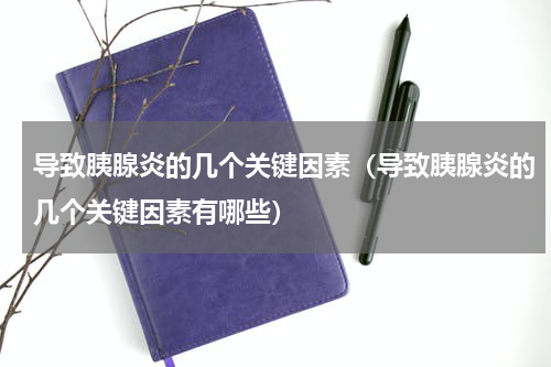 导致胰腺炎的几个关键因素（导致胰腺炎的几个关键因素有哪些）