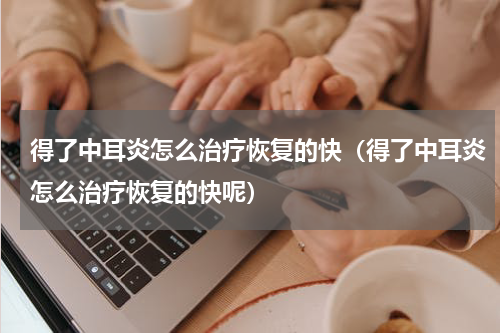 得了中耳炎怎么治疗恢复的快（得了中耳炎怎么治疗恢复的快呢）