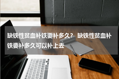 缺铁性贫血补铁要补多久？ 缺铁性贫血补铁要补多久可以补上去