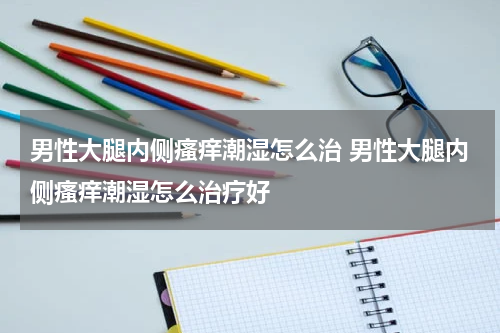 男性大腿内侧瘙痒潮湿怎么治 男性大腿内侧瘙痒潮湿怎么治疗好