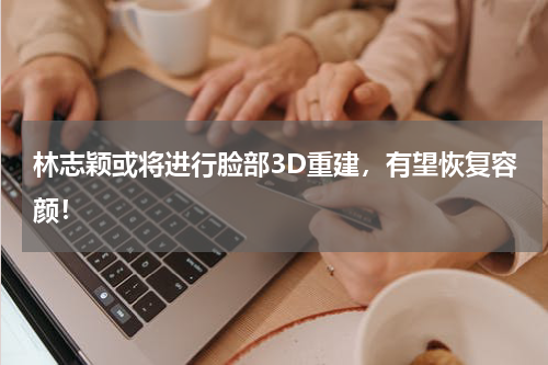 林志颖或将进行脸部3D重建，有望恢复容颜！