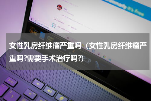女性乳房纤维瘤严重吗（女性乳房纤维瘤严重吗?需要手术治疗吗?）