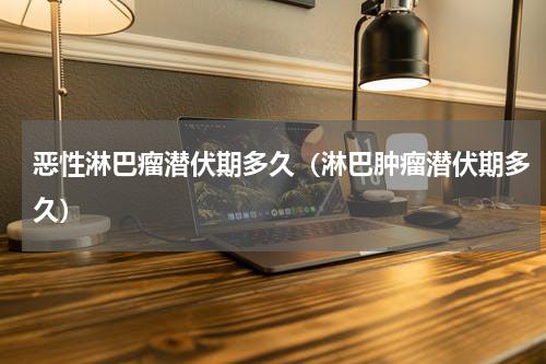 恶性淋巴瘤潜伏期多久（淋巴肿瘤潜伏期多久）
