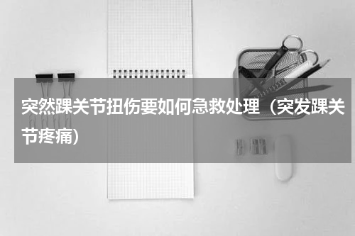 突然踝关节扭伤要如何急救处理（突发踝关节疼痛）