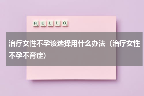 治疗女性不孕该选择用什么办法（治疗女性不孕不育症）