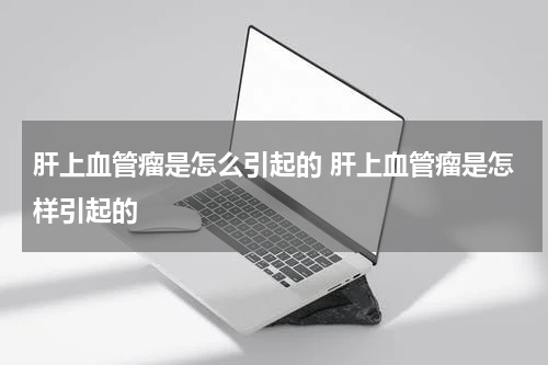 肝上血管瘤是怎么引起的 肝上血管瘤是怎样引起的