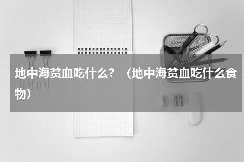 地中海贫血吃什么？（地中海贫血吃什么食物）