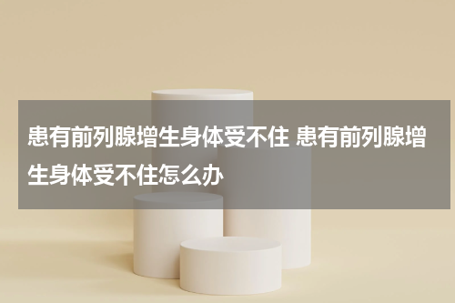 患有前列腺增生身体受不住 患有前列腺增生身体受不住怎么办