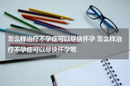 怎么样治疗不孕症可以尽快怀孕 怎么样治疗不孕症可以尽快怀孕呢