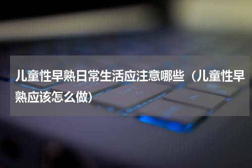 儿童性早熟日常生活应注意哪些（儿童性早熟应该怎么做）
