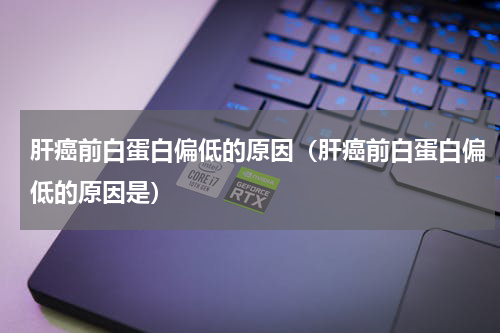 肝癌前白蛋白偏低的原因（肝癌前白蛋白偏低的原因是）