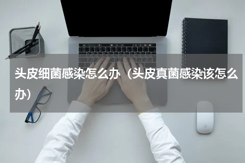 头皮细菌感染怎么办（头皮真菌感染该怎么办）